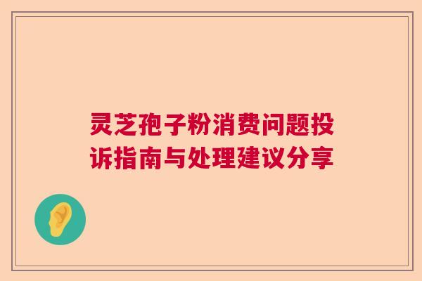 灵芝孢子粉消费问题投诉指南与处理建议分享  第1张