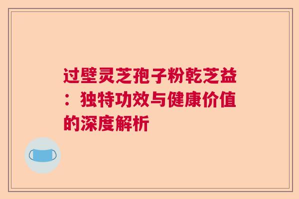 过壁灵芝孢子粉乾芝益：独特功效与健康价值的深度解析  第1张