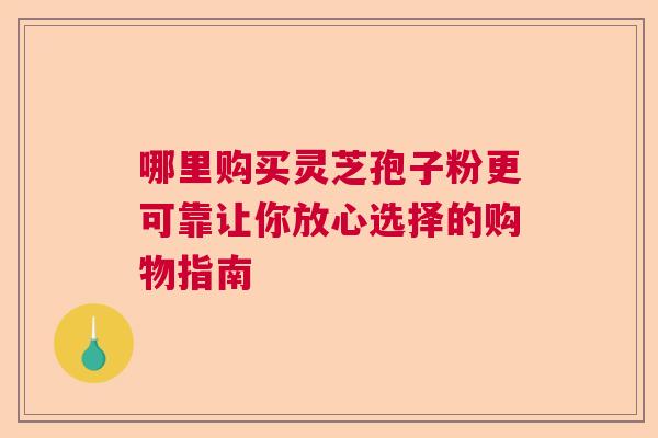 哪里购买灵芝孢子粉更可靠让你放心选择的购物指南  第1张