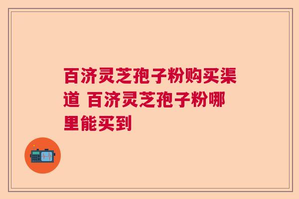 百济灵芝孢子粉购买渠道 百济灵芝孢子粉哪里能买到  第1张