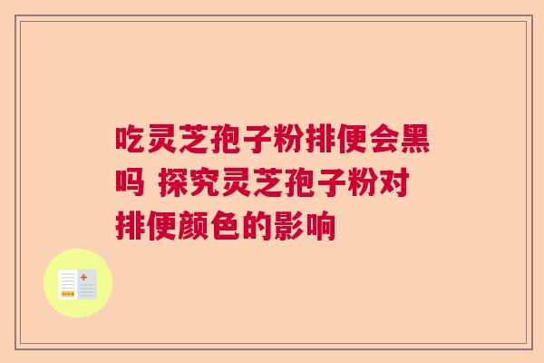 吃灵芝孢子粉排便会黑吗 探究灵芝孢子粉对排便颜色的影响  第1张