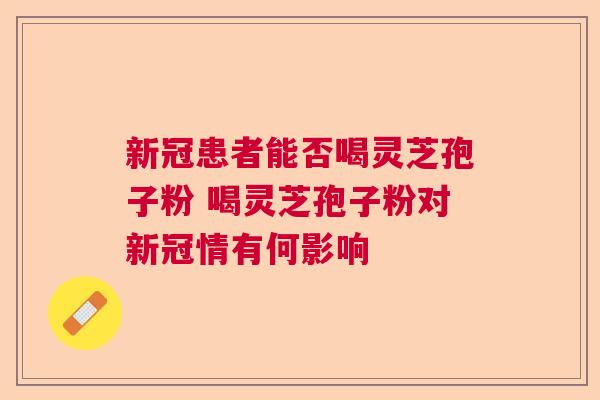 新冠患者能否喝灵芝孢子粉 喝灵芝孢子粉对新冠情有何影响  第1张