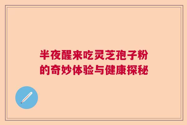 半夜醒来吃灵芝孢子粉的奇妙体验与健康探秘  第1张