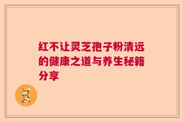 红不让灵芝孢子粉清远的健康之道与养生秘籍分享  第1张