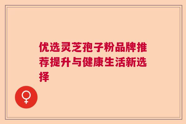 优选灵芝孢子粉品牌推荐提升与健康生活新选择  第1张