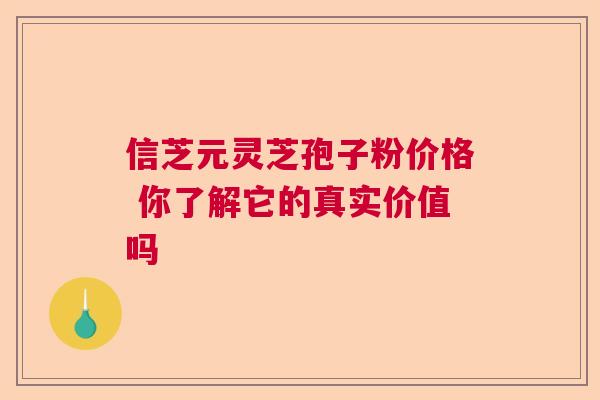 信芝元灵芝孢子粉价格 你了解它的真实价值吗  第1张