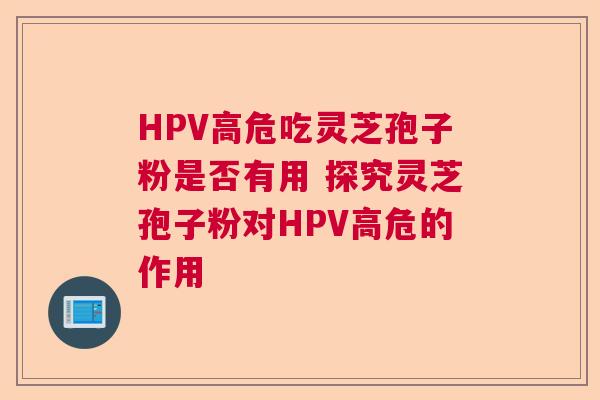 HPV高危吃灵芝孢子粉是否有用 探究灵芝孢子粉对HPV高危的作用  第1张