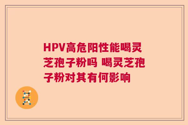 HPV高危阳性能喝灵芝孢子粉吗 喝灵芝孢子粉对其有何影响  第1张