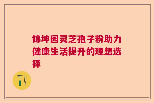 锦坤园灵芝孢子粉助力健康生活提升的理想选择  第1张