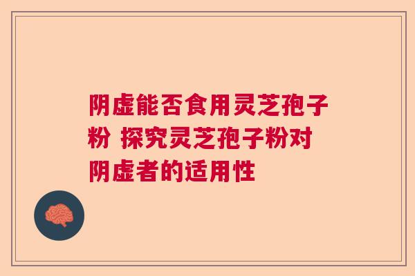 阴虚能否食用灵芝孢子粉 探究灵芝孢子粉对阴虚者的适用性  第1张