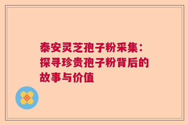 泰安灵芝孢子粉采集：探寻珍贵孢子粉背后的故事与价值  第1张