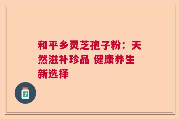 和平乡灵芝孢子粉：天然滋补珍品 健康养生新选择  第1张