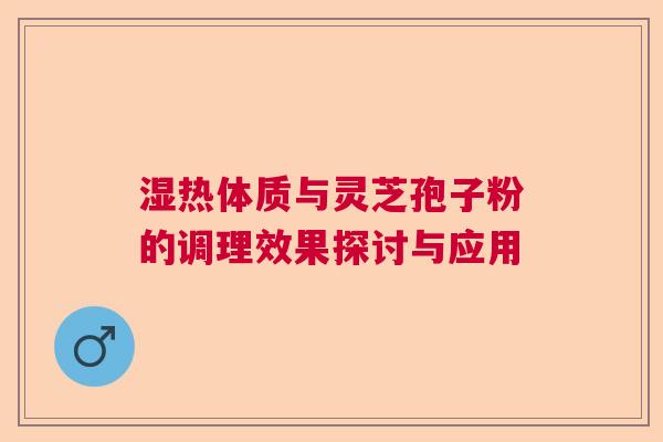 湿热体质与灵芝孢子粉的调理效果探讨与应用  第1张