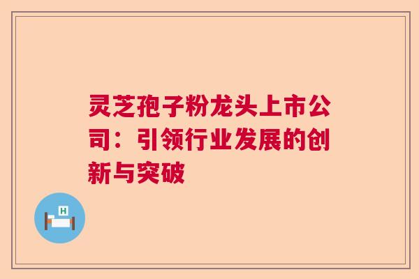 灵芝孢子粉龙头上市公司：引领行业发展的创新与突破  第1张