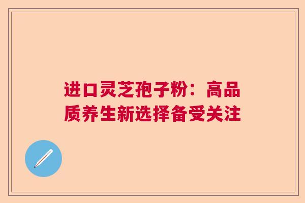 进口灵芝孢子粉：高品质养生新选择备受关注  第1张