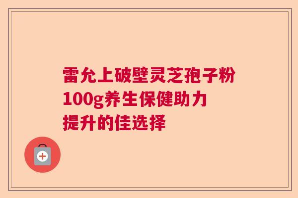 雷允上破壁灵芝孢子粉100g养生保健助力提升的佳选择  第1张