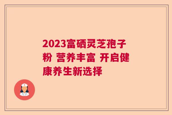 2023富硒灵芝孢子粉 营养丰富 开启健康养生新选择  第1张