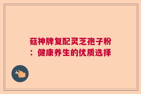 菇神牌复配灵芝孢子粉：健康养生的优质选择  第1张