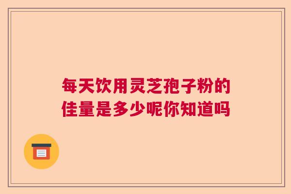 每天饮用灵芝孢子粉的佳量是多少呢你知道吗  第1张