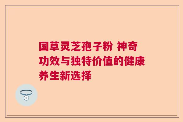 国草灵芝孢子粉 神奇功效与独特价值的健康养生新选择  第1张