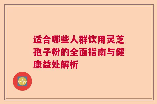 适合哪些人群饮用灵芝孢子粉的全面指南与健康益处解析  第1张