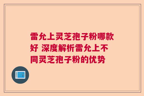 雷允上灵芝孢子粉哪款好 深度解析雷允上不同灵芝孢子粉的优势  第1张