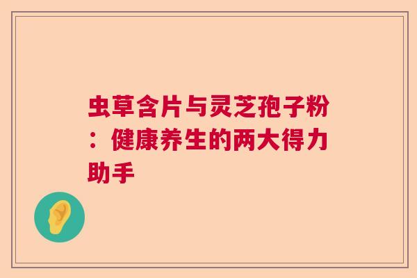 虫草含片与灵芝孢子粉：健康养生的两大得力助手  第1张
