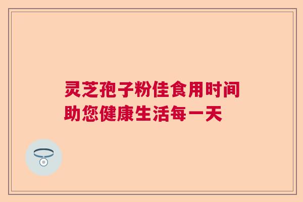 灵芝孢子粉佳食用时间助您健康生活每一天  第1张