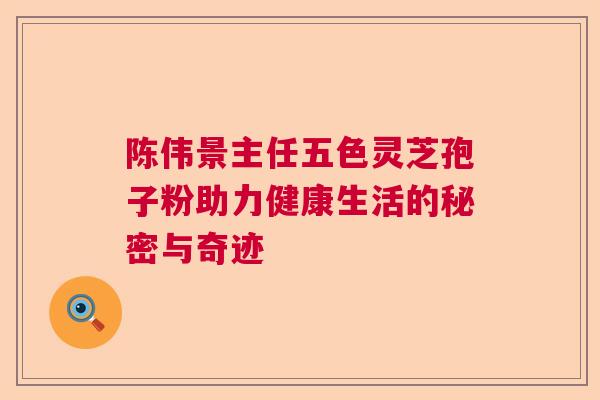 陈伟景主任五色灵芝孢子粉助力健康生活的秘密与奇迹  第1张