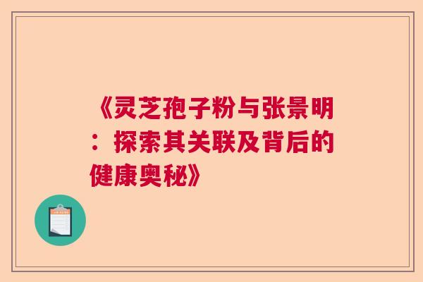 《灵芝孢子粉与张景明：探索其关联及背后的健康奥秘》  第1张