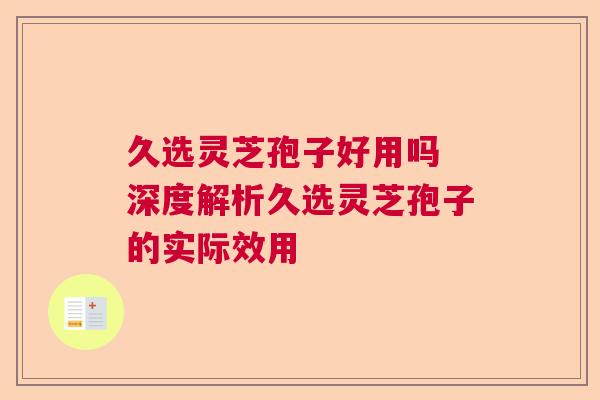 久选灵芝孢子好用吗 深度解析久选灵芝孢子的实际效用  第1张