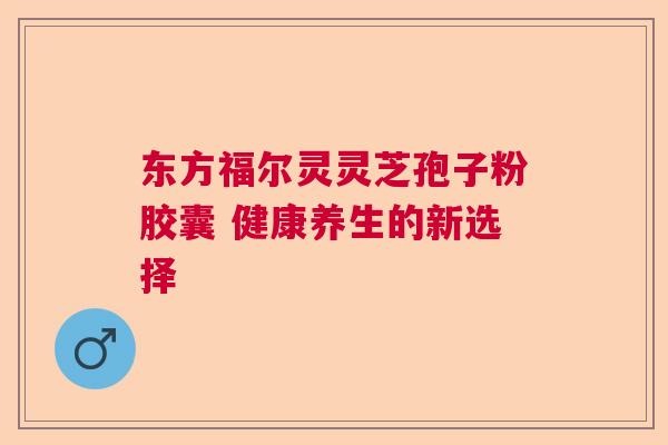 东方福尔灵灵芝孢子粉胶囊 健康养生的新选择  第1张