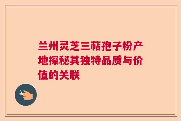 兰州灵芝三萜孢子粉产地探秘其独特品质与价值的关联  第1张