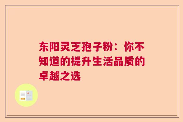 东阳灵芝孢子粉：你不知道的提升生活品质的卓越之选  第1张