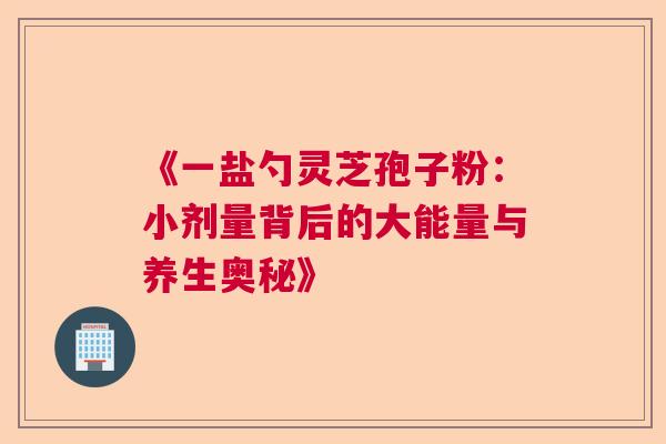 《一盐勺灵芝孢子粉：小剂量背后的大能量与养生奥秘》  第1张