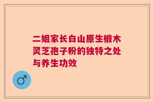 二姐家长白山原生椴木灵芝孢子粉的独特之处与养生功效  第1张