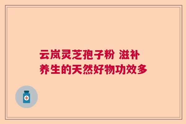 云岚灵芝孢子粉 滋补养生的天然好物功效多  第1张