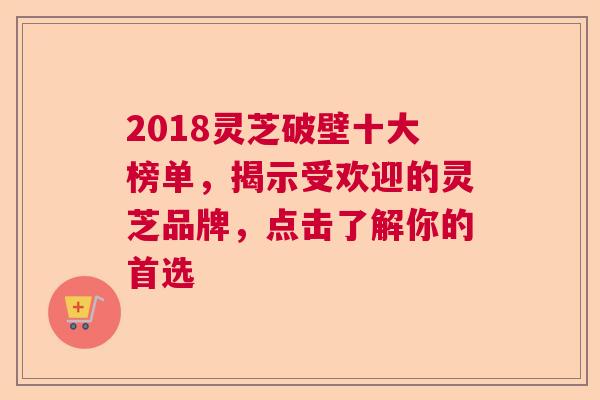 2018灵芝破壁十大榜单，揭示受欢迎的灵芝品牌，点击了解你的首选  第1张