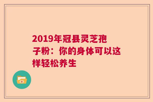 2019年冠县灵芝孢子粉：你的身体可以这样轻松养生  第1张
