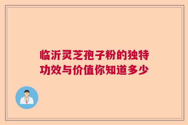 临沂灵芝孢子粉的独特功效与价值你知道多少  第1张