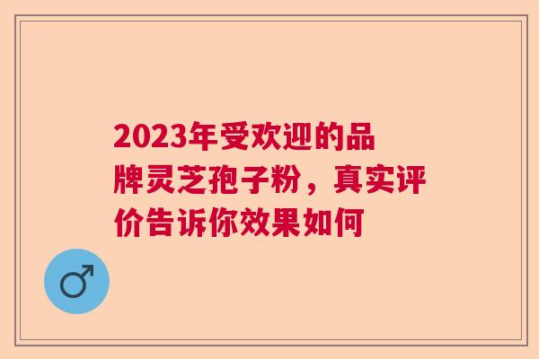 2023年受欢迎的品牌灵芝孢子粉，真实评价告诉你效果如何  第1张