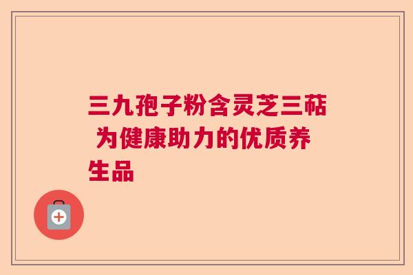 三九孢子粉含灵芝三萜 为健康助力的优质养生品  第1张