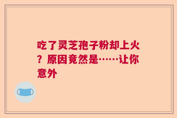 吃了灵芝孢子粉却上火？原因竟然是……让你意外  第1张