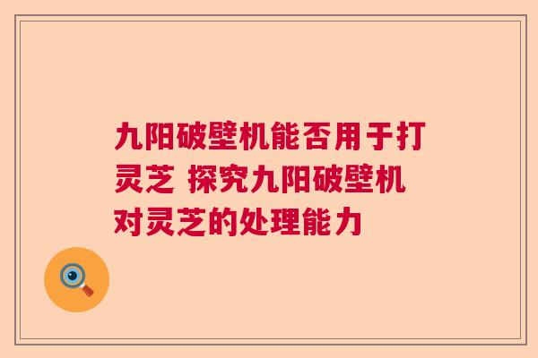 九阳破壁机能否用于打灵芝 探究九阳破壁机对灵芝的处理能力  第1张