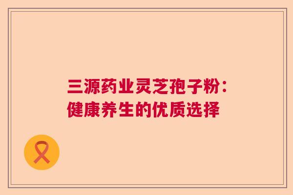 三源药业灵芝孢子粉：健康养生的优质选择  第1张