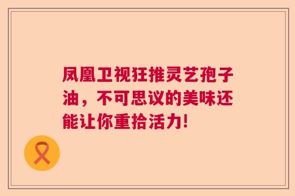 凤凰卫视狂推灵艺孢子油，不可思议的美味还能让你重拾活力!  第1张