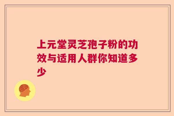 上元堂灵芝孢子粉的功效与适用人群你知道多少  第1张