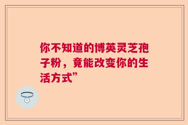 你不知道的博英灵芝孢子粉，竟能改变你的生活方式”  第1张