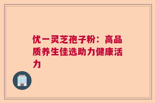 优一灵芝孢子粉：高品质养生佳选助力健康活力  第1张