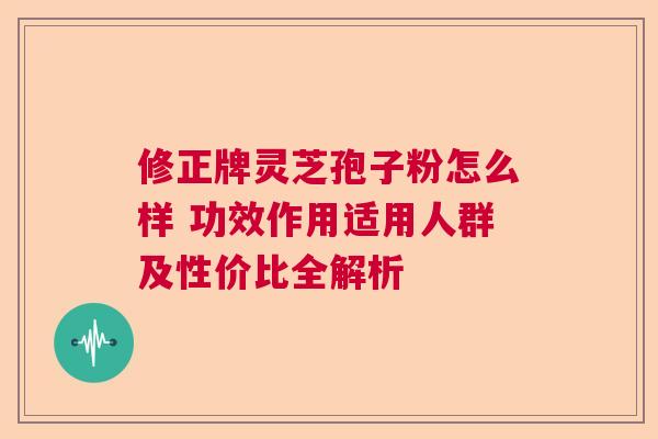 修正牌灵芝孢子粉怎么样 功效作用适用人群及性价比全解析  第1张